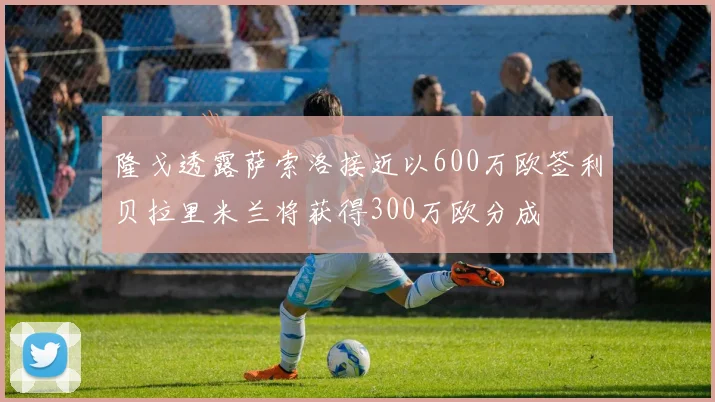 隆戈透露萨索洛接近以600万欧签利贝拉里米兰将获得300万欧分成