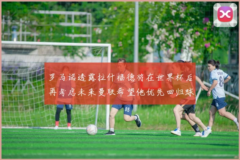 罗马诺透露拉什福德将在世界杯后再考虑未来曼联希望他优先回归球队