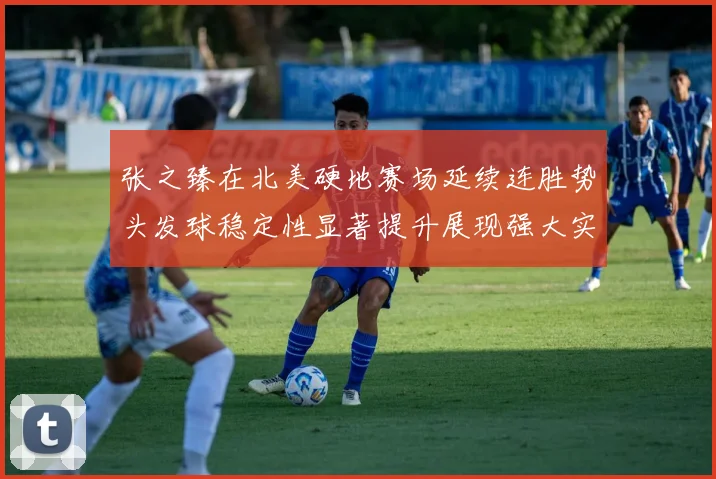 张之臻在北美硬地赛场延续连胜势头发球稳定性显著提升展现强大实力