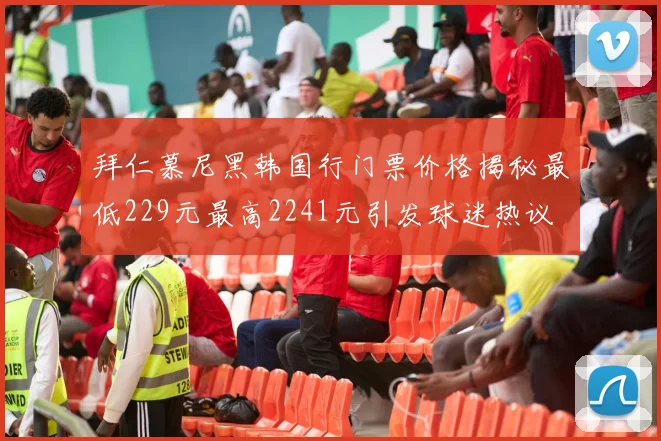 拜仁慕尼黑韩国行门票价格揭秘最低229元最高2241元引发球迷热议