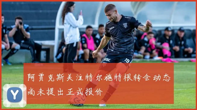 阿贾克斯关注特尔施特根转会动态尚未提出正式报价