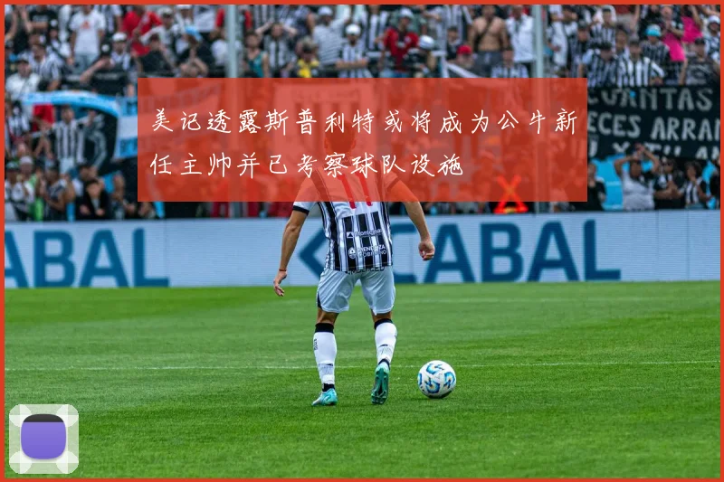 美记透露斯普利特或将成为公牛新任主帅并已考察球队设施