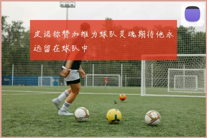 皮诺称赞加维为球队灵魂期待他永远留在球队中