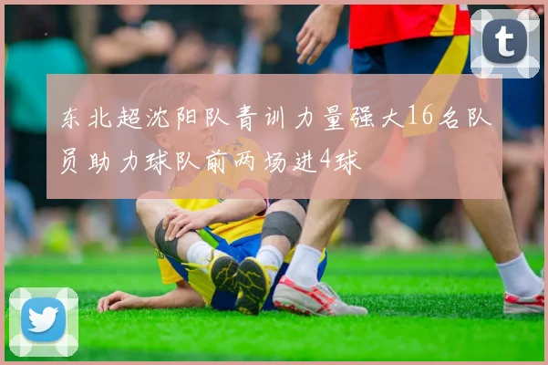 东北超沈阳队青训力量强大16名队员助力球队前两场进4球