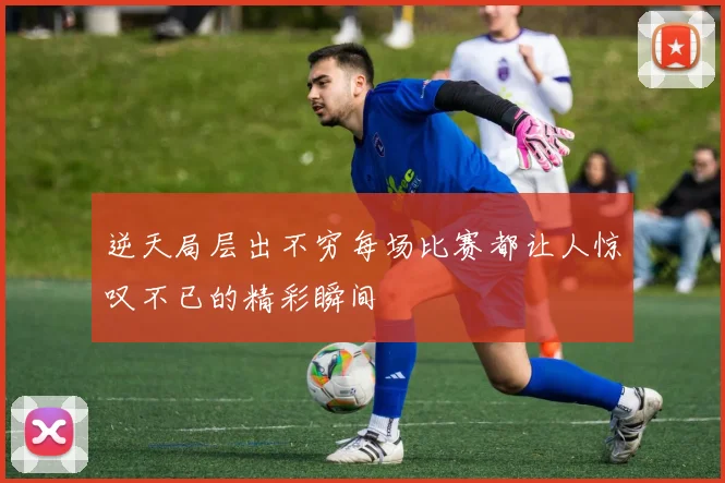 逆天局层出不穷每场比赛都让人惊叹不已的精彩瞬间