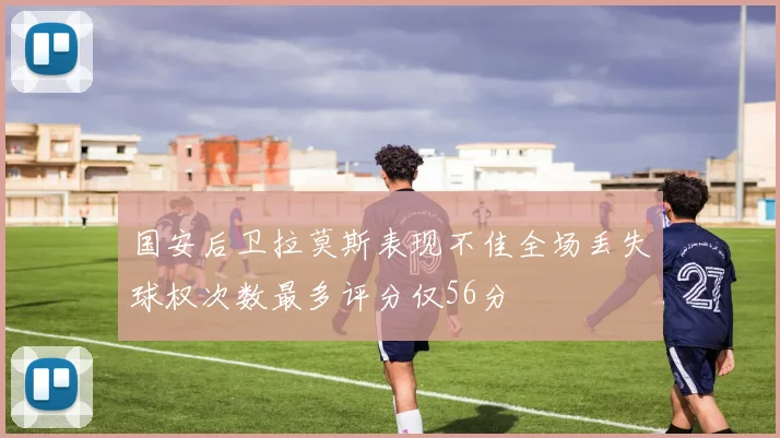 国安后卫拉莫斯表现不佳全场丢失球权次数最多评分仅56分