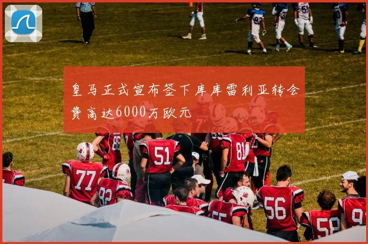 皇马正式宣布签下库库雷利亚转会费高达6000万欧元