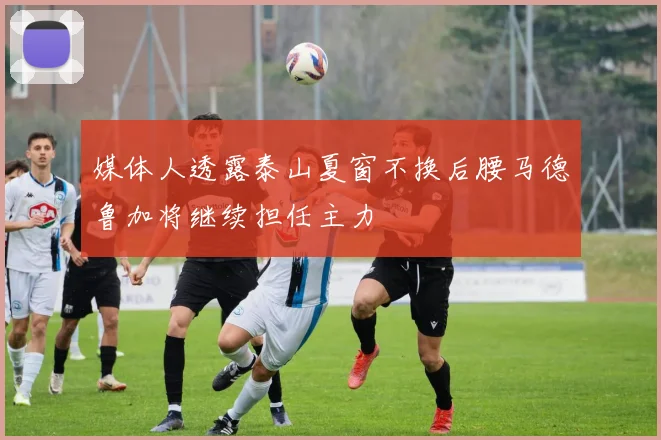 媒体人透露泰山夏窗不换后腰马德鲁加将继续担任主力
