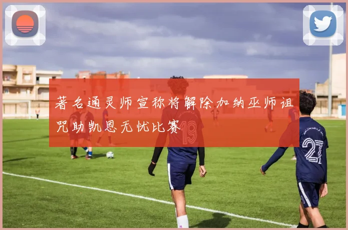 著名通灵师宣称将解除加纳巫师诅咒助凯恩无忧比赛