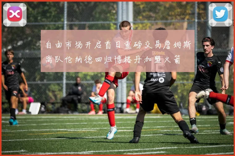 自由市场开启首日重磅交易詹姆斯离队伦纳德回归博格丹加盟火箭