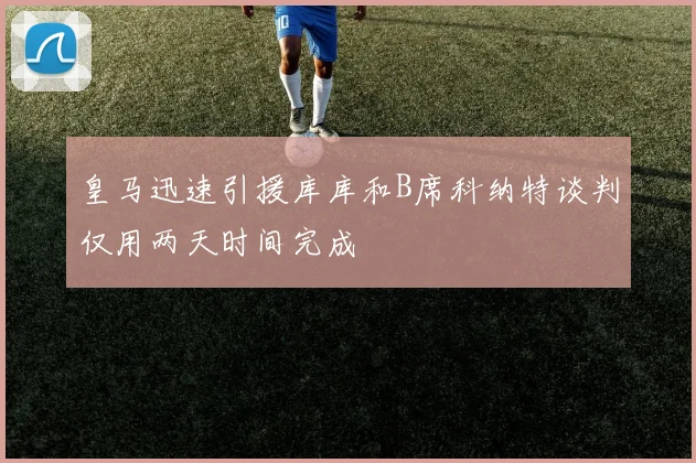皇马迅速引援库库和B席科纳特谈判仅用两天时间完成