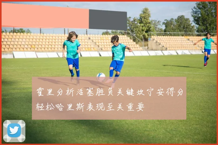 霍里分析活塞胜负关键坎宁安得分轻松哈里斯表现至关重要