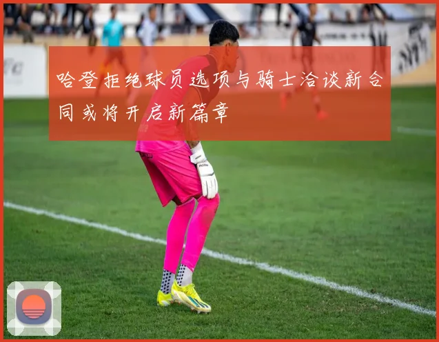 哈登拒绝球员选项与骑士洽谈新合同或将开启新篇章