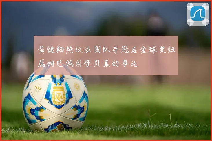 黄健翔热议法国队夺冠后金球奖归属姆巴佩或登贝莱的争论