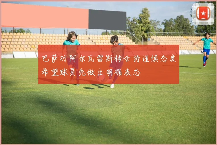 巴萨对阿尔瓦雷斯转会持谨慎态度希望球员先做出明确表态