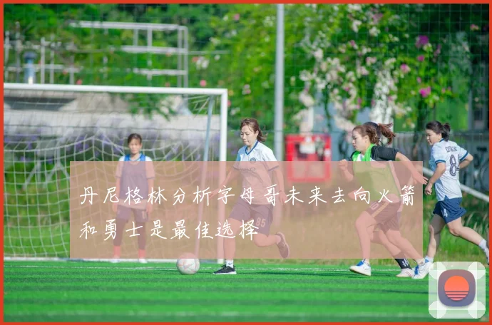 丹尼格林分析字母哥未来去向火箭和勇士是最佳选择
