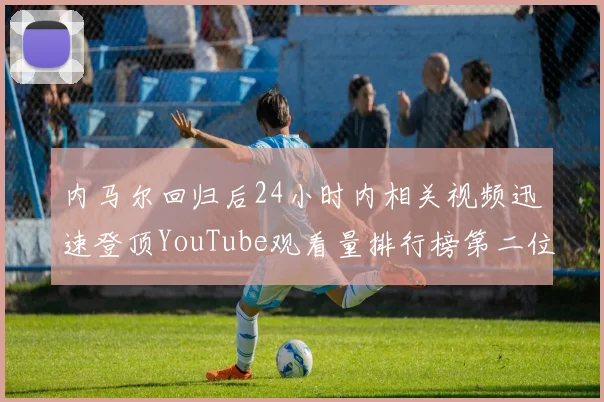 内马尔回归后24小时内相关视频迅速登顶YouTube观看量排行榜第二位
