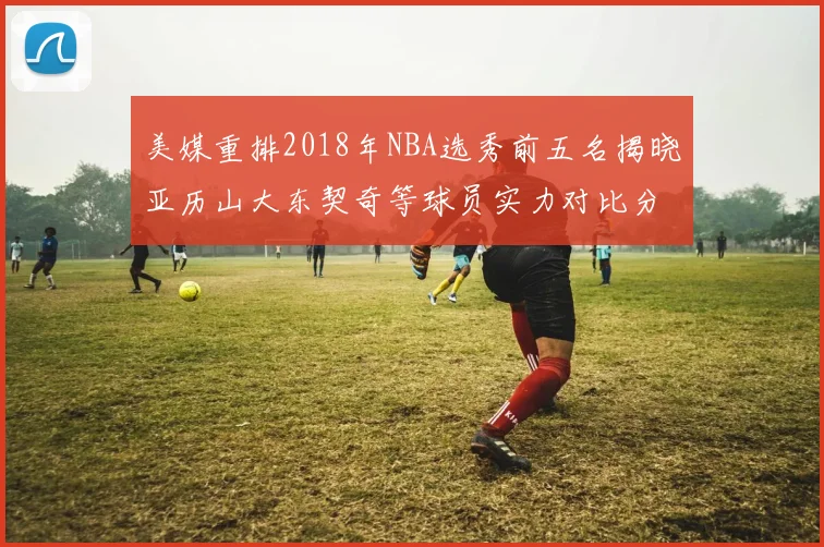 美媒重排2018年NBA选秀前五名揭晓亚历山大东契奇等球员实力对比分析