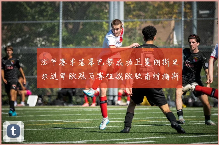 法甲赛季落幕巴黎成功卫冕朗斯里尔进军欧冠马赛征战欧联南特梅斯不幸降级