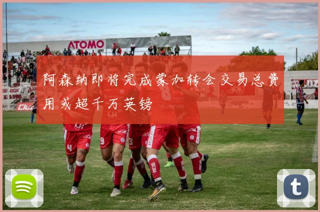 阿森纳即将完成蒙加转会交易总费用或超千万英镑