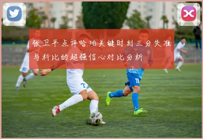 张卫平点评哈珀关键时刻三分失准与科比的超强信心对比分析